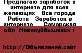 Предлагаю,заработок в интернете для всех желающих - Все города Работа » Заработок в интернете   . Самарская обл.,Новокуйбышевск г.